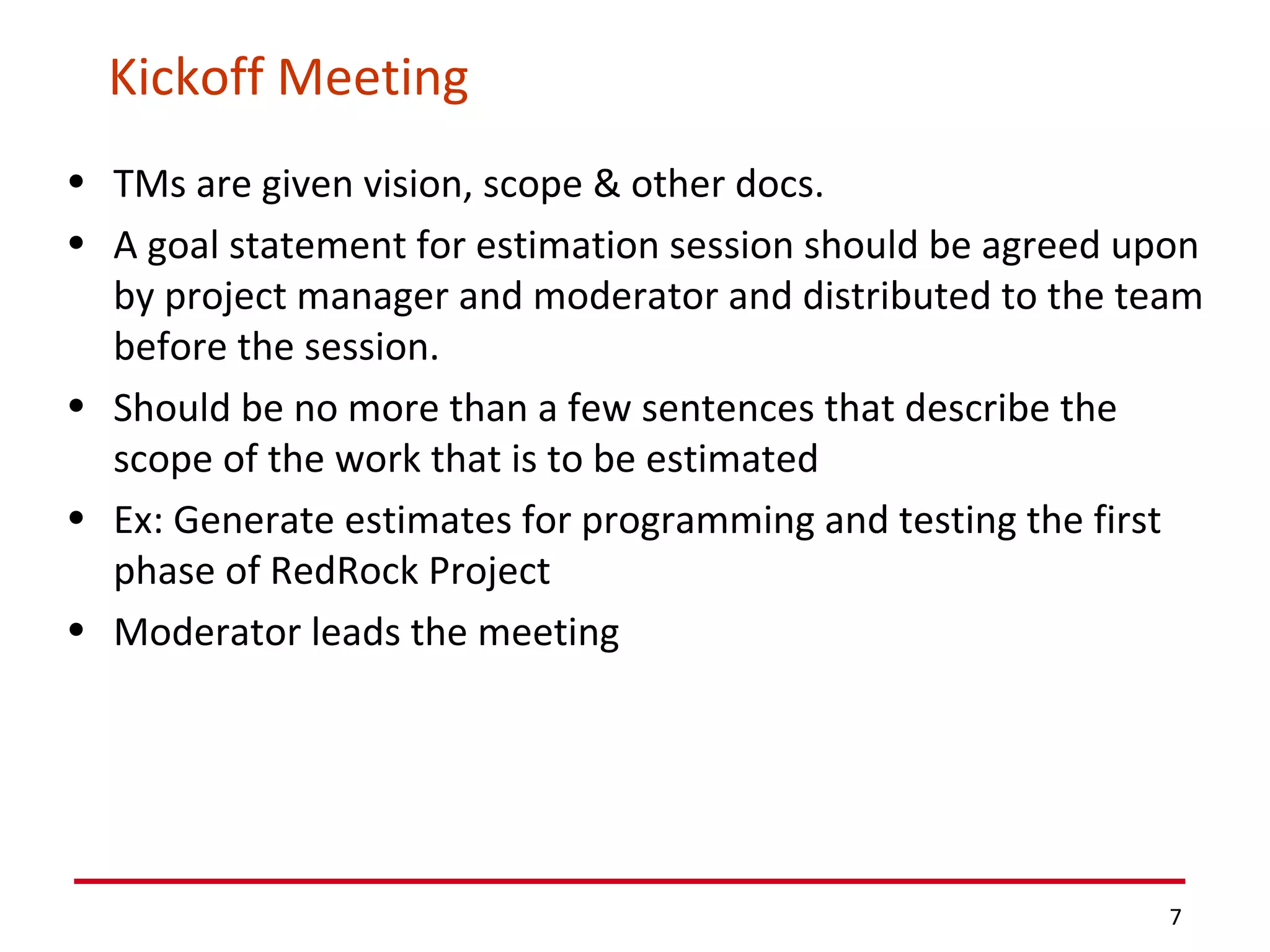 Kickoff Meeting TMs are given vision, scope & other docs. A goal statement for estimation session should be agreed upon by project manager and moderator and distributed to the team before the session. Should be no more than a few sentences that describe the scope of the work that is to be estimated Ex: Generate estimates for programming and testing the first phase of RedRock Project Moderator leads the meeting 