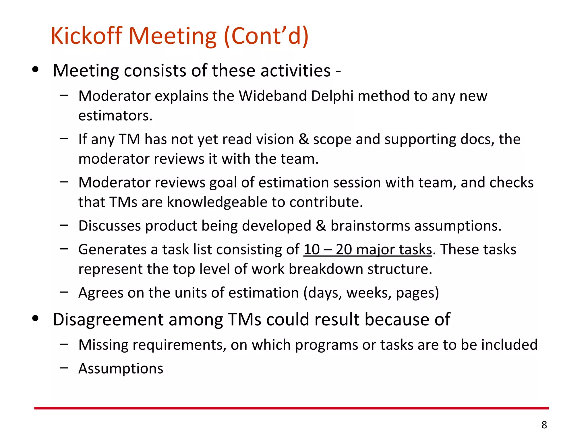 Kickoff Meeting (Cont’d) Meeting consists of these activities -  Moderator explains the Wideband Delphi method to any new estimators. If any TM has not yet read vision & scope and supporting docs, the moderator reviews it with the team. Moderator reviews goal of estimation session with team, and checks that TMs are knowledgeable to contribute. Discusses product being developed & brainstorms assumptions. Generates a task list consisting of  10 – 20 major tasks . These tasks represent the top level of work breakdown structure. Agrees on the units of estimation (days, weeks, pages) Disagreement among TMs could result because of Missing requirements, on which programs or tasks are to be included Assumptions 