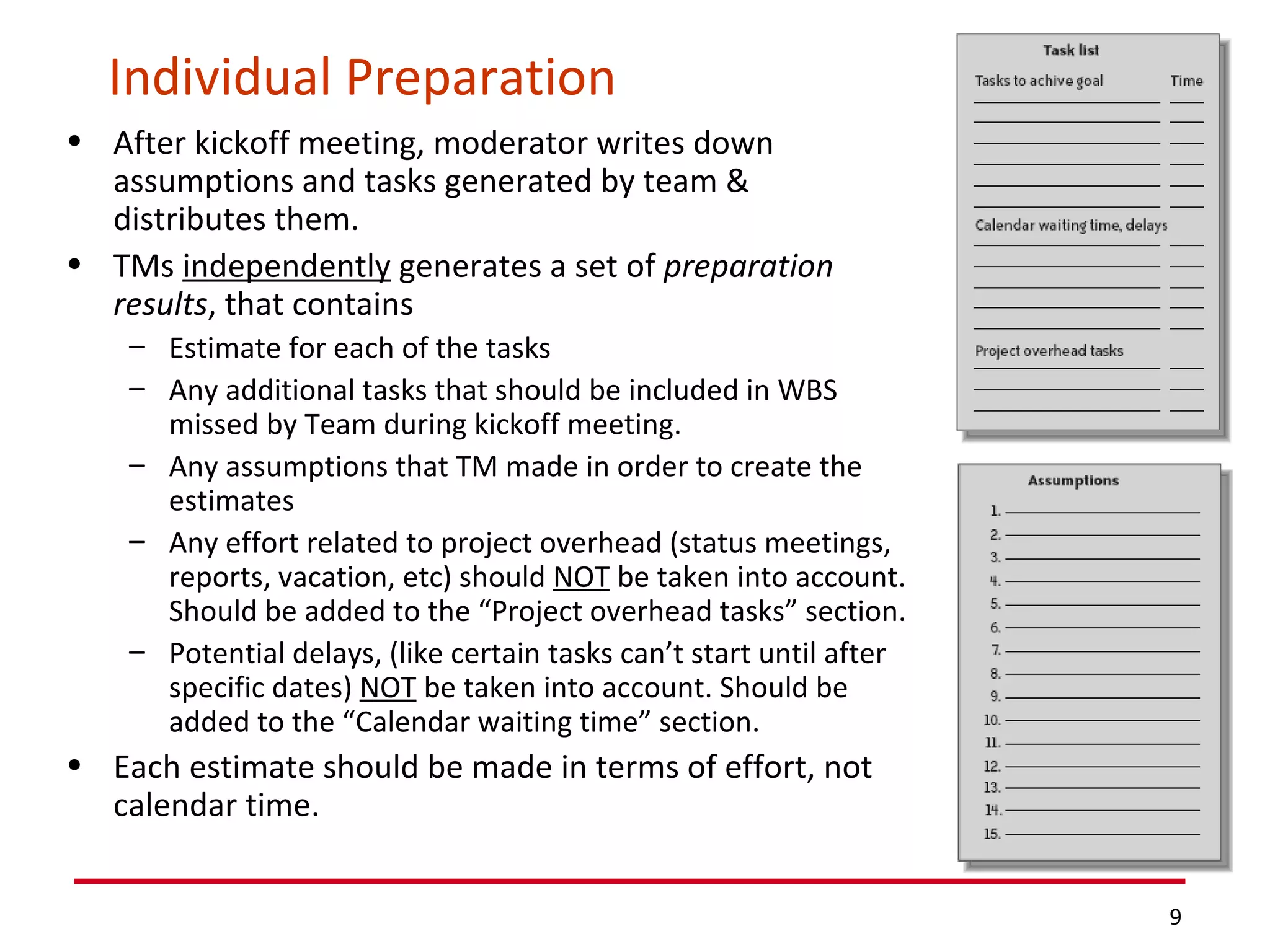 Individual Preparation After kickoff meeting, moderator writes down assumptions and tasks generated by team & distributes them. TMs  independently  generates a set of  preparation results , that contains  Estimate for each of the tasks Any additional tasks that should be included in WBS missed by Team during kickoff meeting. Any assumptions that TM made in order to create the estimates Any effort related to project overhead (status meetings, reports, vacation, etc) should  NOT  be taken into account. Should be added to the “Project overhead tasks” section. Potential delays, (like certain tasks can’t start until after specific dates)  NOT  be taken into account. Should be added to the “Calendar waiting time” section. Each estimate should be made in terms of effort, not calendar time. 