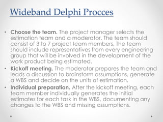 • Choose the team. The project manager selects the
estimation team and a moderator. The team should
consist of 3 to 7 project team members. The team
should include representatives from every engineering
group that will be involved in the development of the
work product being estimated.
• Kickoff meeting. The moderator prepares the team and
leads a discussion to brainstorm assumptions, generate
a WBS and decide on the units of estimation.
• Individual preparation. After the kickoff meeting, each
team member individually generates the initial
estimates for each task in the WBS, documenting any
changes to the WBS and missing assumptions.
Wideband Delphi Procces
 