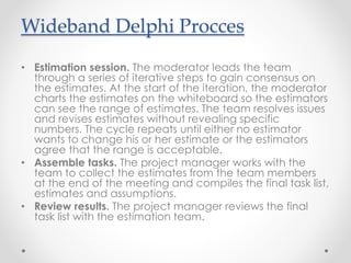 • Estimation session. The moderator leads the team
through a series of iterative steps to gain consensus on
the estimates. At the start of the iteration, the moderator
charts the estimates on the whiteboard so the estimators
can see the range of estimates. The team resolves issues
and revises estimates without revealing specific
numbers. The cycle repeats until either no estimator
wants to change his or her estimate or the estimators
agree that the range is acceptable.
• Assemble tasks. The project manager works with the
team to collect the estimates from the team members
at the end of the meeting and compiles the final task list,
estimates and assumptions.
• Review results. The project manager reviews the final
task list with the estimation team.
Wideband Delphi Procces
 