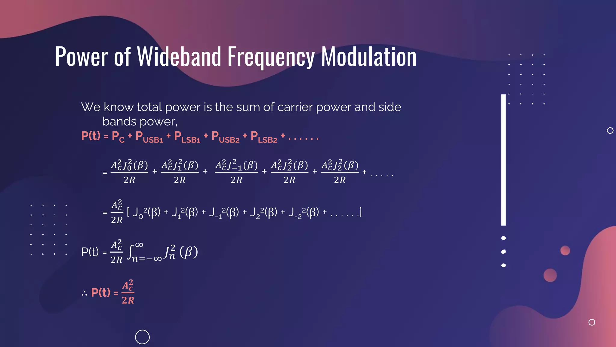 Power of Wideband Frequency Modulation
We know total power is the sum of carrier power and side
bands power,
P(t) = PC + PUSB1 + PLSB1 + PUSB2 + PLSB2 + . . . . . .
=
𝐴𝑐
2𝐽0
2(𝛽)
2𝑅
+
𝐴𝑐
2𝐽1
2(𝛽)
2𝑅
+
𝐴𝑐
2𝐽−1
2 (𝛽)
2𝑅
+
𝐴𝑐
2𝐽2
2(𝛽)
2𝑅
+
𝐴𝑐
2𝐽2
2(𝛽)
2𝑅
+ . . . . .
=
𝐴𝑐
2
2𝑅
[ J0
2(β) + J1
2(β) + J-1
2(β) + J2
2(β) + J-2
2(β) + . . . . . .]
P(t) =
𝐴𝑐
2
2𝑅
‫׬‬
𝑛=−∞
∞
𝐽𝑛
2
𝛽
∴ P(t) =
𝑨𝒄
𝟐
𝟐𝑹
 