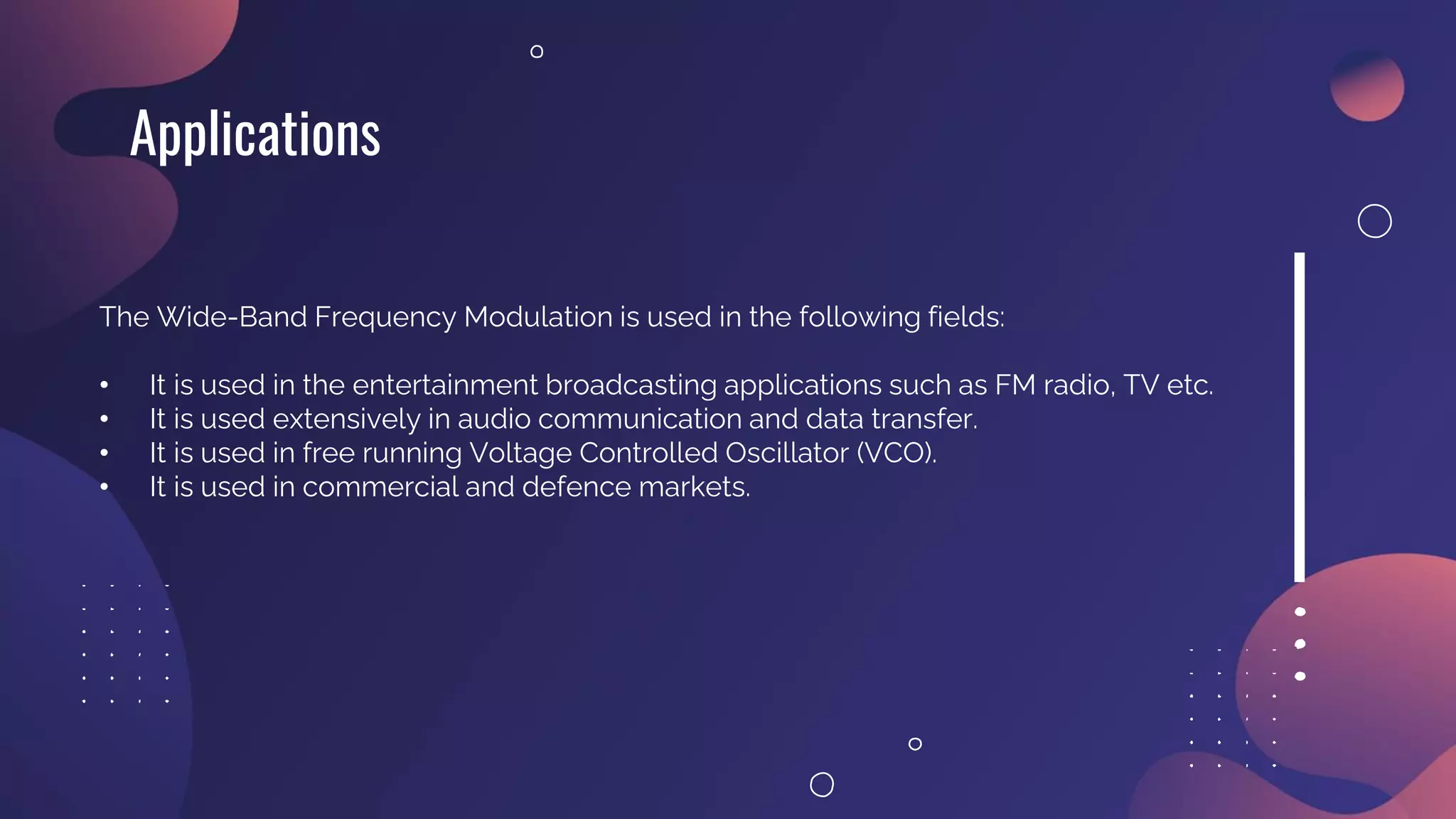 Applications
The Wide-Band Frequency Modulation is used in the following fields:
• It is used in the entertainment broadcasting applications such as FM radio, TV etc.
• It is used extensively in audio communication and data transfer.
• It is used in free running Voltage Controlled Oscillator (VCO).
• It is used in commercial and defence markets.
 