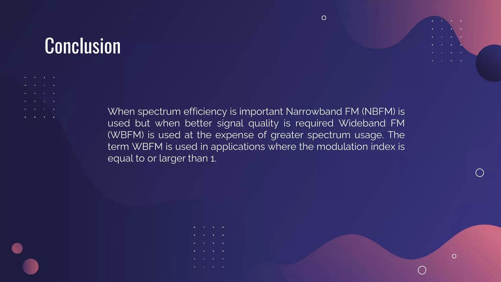 Conclusion
When spectrum efficiency is important Narrowband FM (NBFM) is
used but when better signal quality is required Wideband FM
(WBFM) is used at the expense of greater spectrum usage. The
term WBFM is used in applications where the modulation index is
equal to or larger than 1.
 