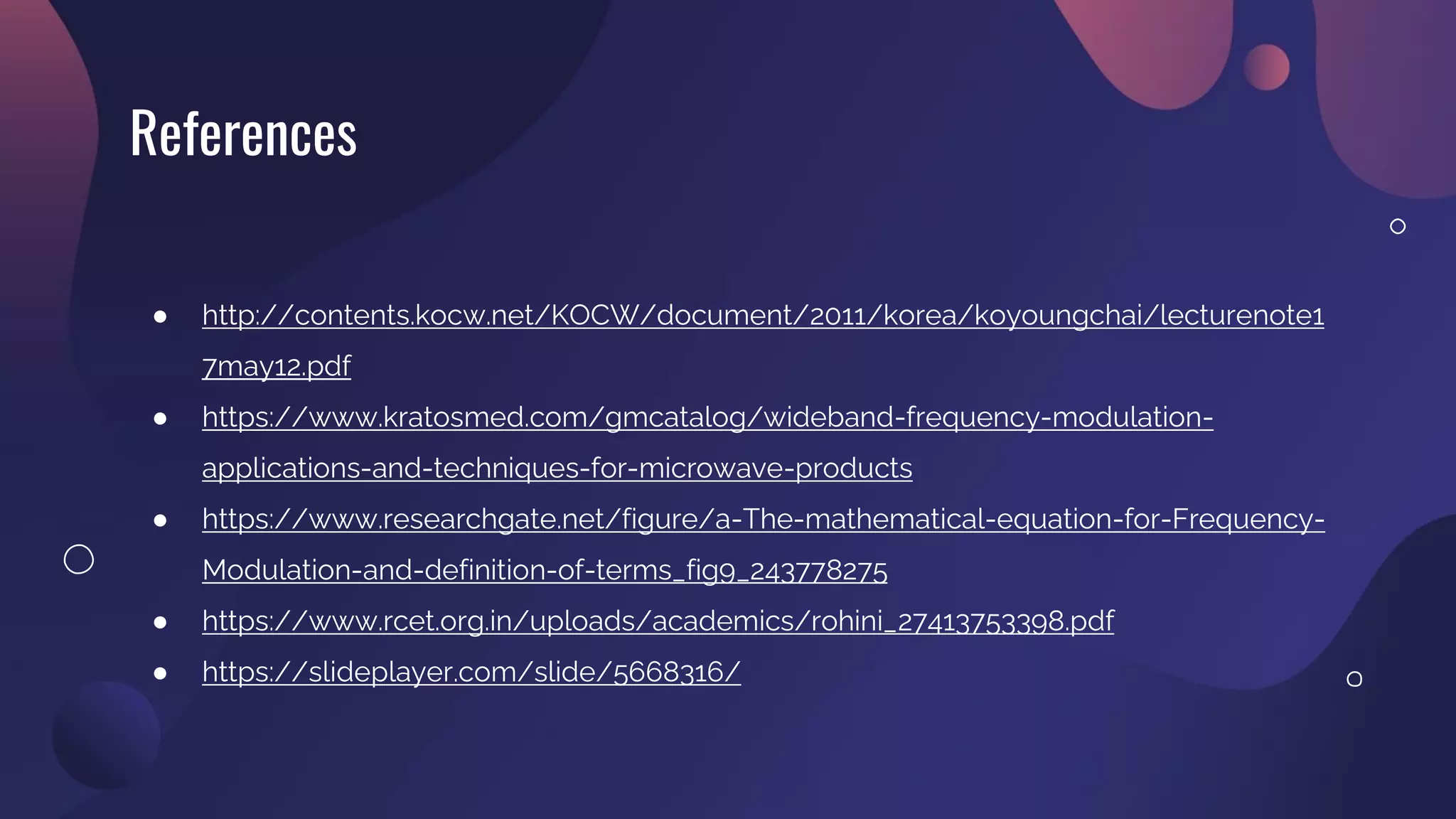 References
● http://contents.kocw.net/KOCW/document/2011/korea/koyoungchai/lecturenote1
7may12.pdf
● https://www.kratosmed.com/gmcatalog/wideband-frequency-modulation-
applications-and-techniques-for-microwave-products
● https://www.researchgate.net/figure/a-The-mathematical-equation-for-Frequency-
Modulation-and-definition-of-terms_fig9_243778275
● https://www.rcet.org.in/uploads/academics/rohini_27413753398.pdf
● https://slideplayer.com/slide/5668316/
 