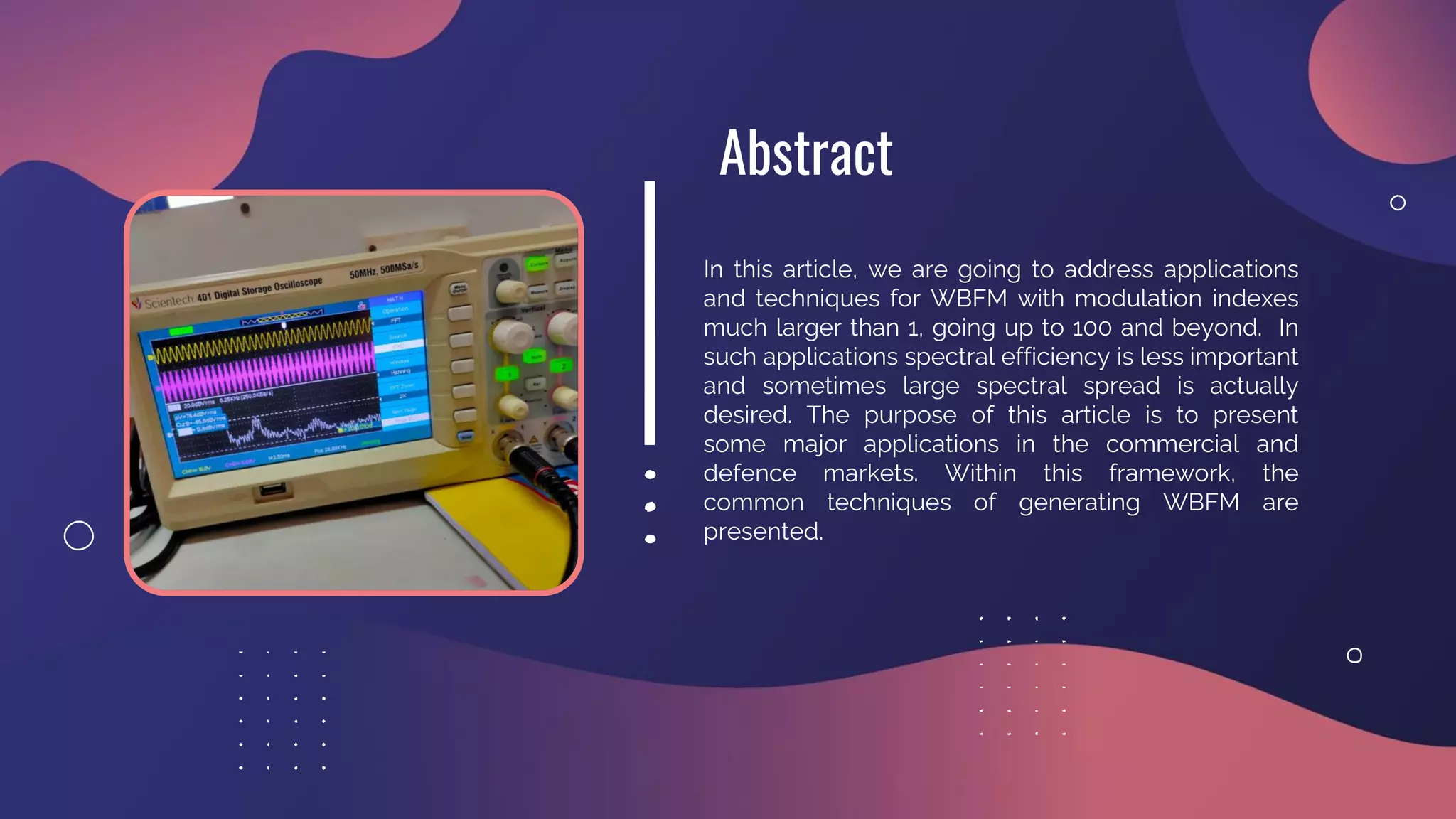 In this article, we are going to address applications
and techniques for WBFM with modulation indexes
much larger than 1, going up to 100 and beyond. In
such applications spectral efficiency is less important
and sometimes large spectral spread is actually
desired. The purpose of this article is to present
some major applications in the commercial and
defence markets. Within this framework, the
common techniques of generating WBFM are
presented.
Abstract
 