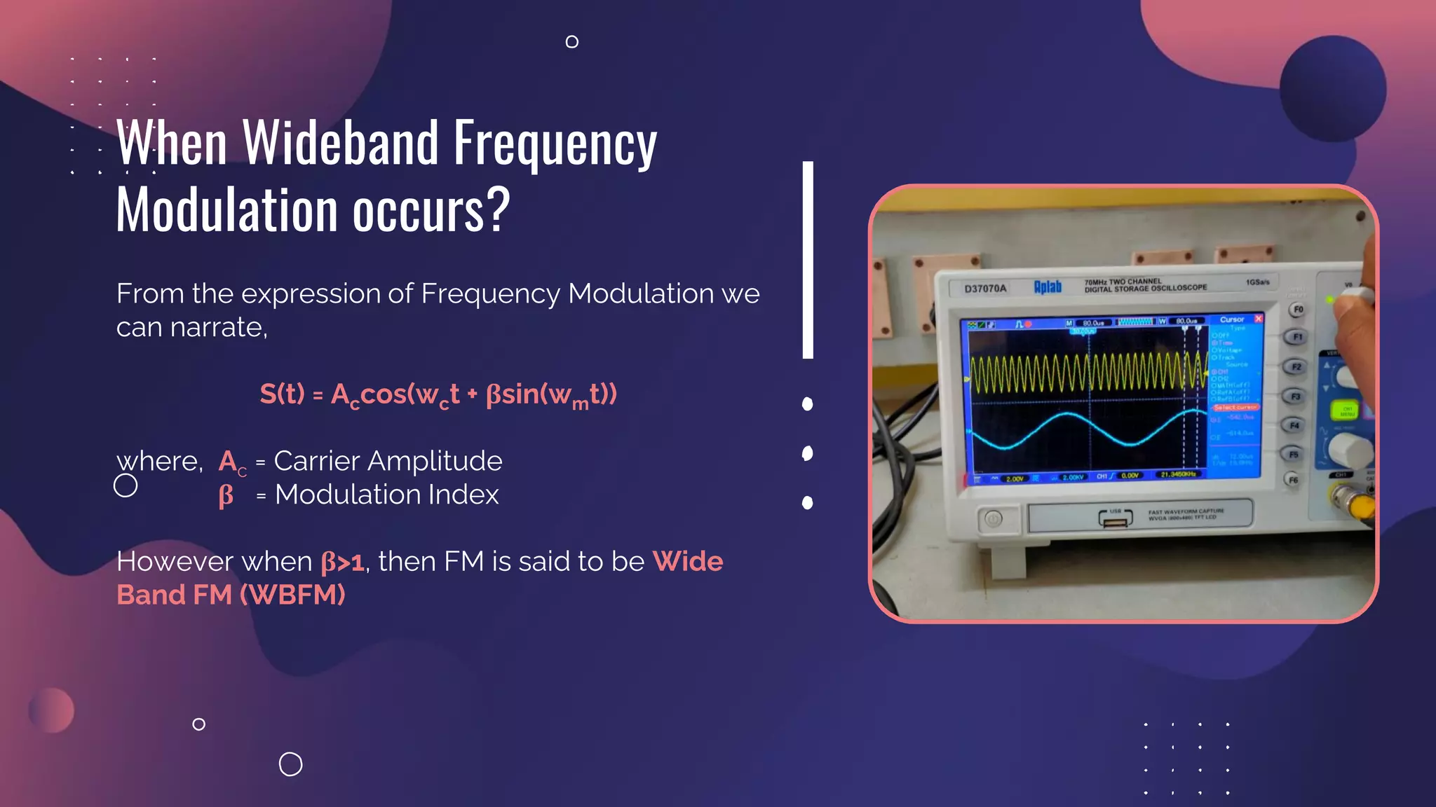 From the expression of Frequency Modulation we
can narrate,
S(t) = Accos(wct + βsin(wmt))
where, Ac = Carrier Amplitude
β = Modulation Index
However when β>1, then FM is said to be Wide
Band FM (WBFM)
When Wideband Frequency
Modulation occurs?
 