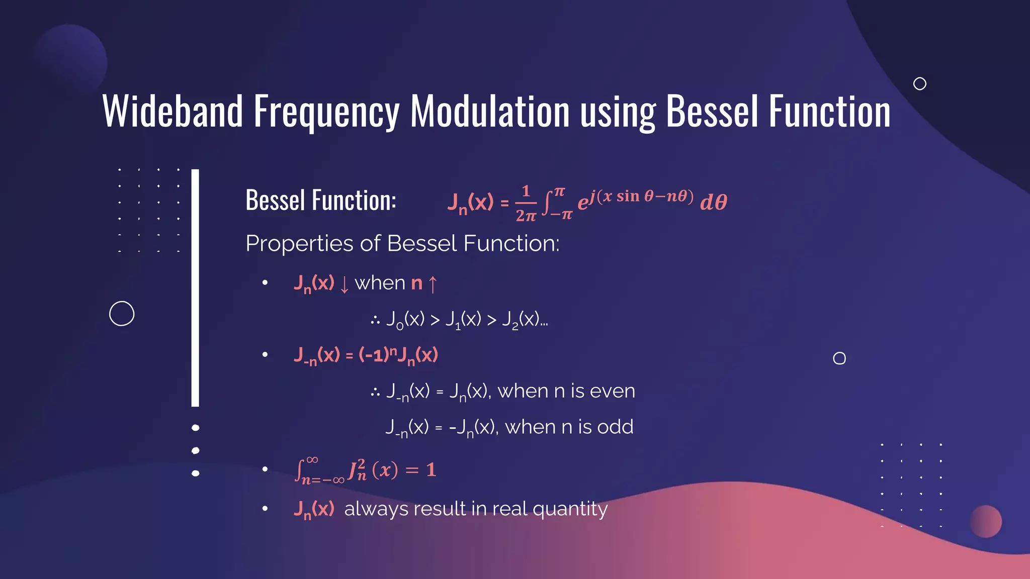 Bessel Function:
Wideband Frequency Modulation using Bessel Function
Jn(x) =
𝟏
𝟐𝝅
‫׬‬
−𝝅
𝝅
𝒆𝒋(𝒙 𝐬𝐢𝐧 𝜽−𝒏𝜽)
𝒅𝜽
Properties of Bessel Function:
• Jn(x) ↓ when n ↑
∴ J0(x) > J1(x) > J2(x)…
• J-n(x) = (-1)nJn(x)
∴ J-n(x) = Jn(x), when n is even
J-n(x) = -Jn(x), when n is odd
• ‫׬‬
𝒏=−∞
∞
𝑱𝒏
𝟐
𝒙 = 𝟏
• Jn(x) always result in real quantity
 