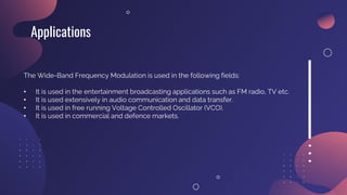 Applications
The Wide-Band Frequency Modulation is used in the following fields:
• It is used in the entertainment broadcasting applications such as FM radio, TV etc.
• It is used extensively in audio communication and data transfer.
• It is used in free running Voltage Controlled Oscillator (VCO).
• It is used in commercial and defence markets.
 