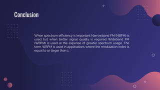 Conclusion
When spectrum efficiency is important Narrowband FM (NBFM) is
used but when better signal quality is required Wideband FM
(WBFM) is used at the expense of greater spectrum usage. The
term WBFM is used in applications where the modulation index is
equal to or larger than 1.
 