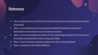References
● http://contents.kocw.net/KOCW/document/2011/korea/koyoungchai/lecturenote1
7may12.pdf
● https://www.kratosmed.com/gmcatalog/wideband-frequency-modulation-
applications-and-techniques-for-microwave-products
● https://www.researchgate.net/figure/a-The-mathematical-equation-for-Frequency-
Modulation-and-definition-of-terms_fig9_243778275
● https://www.rcet.org.in/uploads/academics/rohini_27413753398.pdf
● https://slideplayer.com/slide/5668316/
 