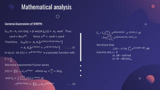 Mathematical analysis
General Expression of WBFM:
SFM (t) = AC cos [2π𝑓
𝑐 + β sin(2π 𝑓
𝑚𝑡)] = 𝐴𝐶 cos θ . Thus,
cos 𝜃 = Re e𝑗𝜃
Since, 𝑒𝑗θ
= cos θ + j sin θ
Therefore, 𝑆𝐹𝑀 𝑡 = 𝐴𝐶 𝑅𝑒 𝑒𝑗 2𝜋𝑓𝑐𝑡+𝛽 sin 2π𝑓𝑚𝑡
= 𝐴𝐶 𝑅𝑒 𝑒𝑗 2𝜋𝑓𝑐𝑡
+ 𝑒𝑗(𝛽 sin 2π𝑓𝑚𝑡)
. . . . . . .(1)
In eq (1) , let 𝑓 𝑡 = 𝑒𝑗β sin 2π𝑓𝑚𝑡
is a periodic function with
𝑇 =
1
𝑓𝑚
We know exponential Fourier series,
𝑓 𝑡 = σ𝑛=−∞
∞
𝐶𝑛 𝑒𝑗𝑛𝜔0𝑡
,where 𝜔0 =
2𝜋
𝑇
= 2𝜋𝑓
𝑚
and 𝐶𝑛 =
1
𝑇
‫׬‬−𝑇/2
𝑇/2
𝑓 𝑡 𝑒−𝑗𝑛𝜔0𝑡
𝑑𝑡
𝑒𝑗β sin 2π𝑓𝑚𝑡
= σ𝑛=−∞
∞
𝐶𝑛 𝑒𝑗𝑛2π𝑓𝑚𝑡
. . . . . .(2)
Cn = fm‫׬‬−1/𝑓𝑚
1/𝑓𝑚
𝑒𝑗𝛽𝑠𝑖𝑛2𝜋𝑓𝑚𝑡
.𝑒−𝑗𝑛2𝜋𝑓𝑚𝑡
.dt
= fm‫׬‬−1/𝑓𝑚
1/𝑓𝑚
𝑒𝑗(𝛽𝑠𝑖𝑛2𝜋𝑓𝑚𝑡−𝑛2𝜋𝑓𝑚𝑡)
We Know that,
Jn(x) = -1/2𝜋 ‫׬‬−𝜋
𝜋
𝑒𝑗(𝑥𝑠𝑖𝑛𝜃−𝑛𝜃)
.d𝜃
Assume 2𝜋fmt = 𝜃
or, d𝜃 = 2𝜋fmdt
or, dt = d𝜃/2𝜋𝑓m
 