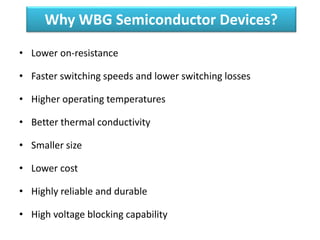 Why WBG Semiconductor Devices?
• Lower on-resistance
• Faster switching speeds and lower switching losses
• Higher operating temperatures
• Better thermal conductivity
• Smaller size
• Lower cost
• Highly reliable and durable
• High voltage blocking capability
 