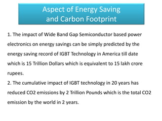 Aspect of Energy Saving
and Carbon Footprint
1. The impact of Wide Band Gap Semiconductor based power
electronics on energy savings can be simply predicted by the
energy saving record of IGBT Technology in America till date
which is 15 Trillion Dollars which is equivalent to 15 lakh crore
rupees.
2. The cumulative impact of IGBT technology in 20 years has
reduced CO2 emissions by 2 Trillion Pounds which is the total CO2
emission by the world in 2 years.
 
