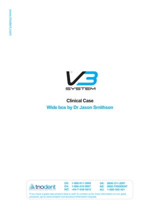 Clinical Case
                Wide box by Dr Jason Smithson




                                 US: 1-800-811-3949               UK:    0800-311-2097
                                 CA: 1-866-316-9007               NZ:    0800-TRIODENT
                                 INT: +64-7-549-5612              AU:    1-800-350-421
If you have a great new product idea or wish to contact us for more information on our great
products, go to www.triodent.com/product-information-request.
 