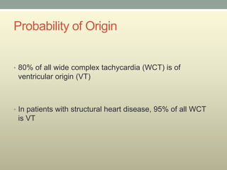 Probability of Origin


• 80% of all wide complex tachycardia (WCT) is of
 ventricular origin (VT)



• In patients with structural heart disease, 95% of all WCT
 is VT
 