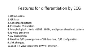 Features for differentiation by ECG
1. QRS duration
2. QRS axis
3. Concordant pattern
4. Precordial RS duration.
5. Morphological criteria - RBBB , LBBB , ambiguous chest lead pattern
6. Q wave presence
7. AV dissociation
8. Baseline QRS prolongation – QRS duration , QRS configuration.
9. aVR changes.
10.Lead II R-wave-peak-time (RWPT) criterion .
 