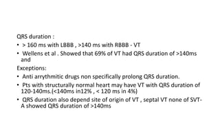 QRS duration :
• > 160 ms with LBBB , >140 ms with RBBB - VT
• Wellens et al . Showed that 69% of VT had QRS duration of >140ms
and
Exceptions:
• Anti arrythmitic drugs non specifically prolong QRS duration.
• Pts with structurally normal heart may have VT with QRS duration of
120-140ms.(<140ms in12% , < 120 ms in 4%)
• QRS duration also depend site of origin of VT , septal VT none of SVT-
A showed QRS duration of >140ms
 