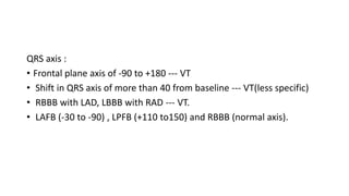 QRS axis :
• Frontal plane axis of -90 to +180 --- VT
• Shift in QRS axis of more than 40 from baseline --- VT(less specific)
• RBBB with LAD, LBBB with RAD --- VT.
• LAFB (-30 to -90) , LPFB (+110 to150) and RBBB (normal axis).
 