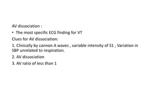 AV dissociation :
• The most specific ECG finding for VT
Clues for AV dissociation:
1. Clinically by cannon A waves , variable intensity of S1 , Variation in
SBP unrelated to respiration.
2. AV dissociation
3. AV ratio of less than 1
 