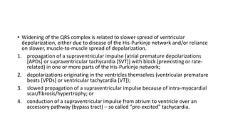 • Widening of the QRS complex is related to slower spread of ventricular
depolarization, either due to disease of the His-Purkinje network and/or reliance
on slower, muscle-to-muscle spread of depolarization.
1. propagation of a supraventricular impulse (atrial premature depolarizations
[APDs] or supraventricular tachycardia [SVT]) with block (preexisting or rate-
related) in one or more parts of the His-Purkinje network;
2. depolarizations originating in the ventricles themselves (ventricular premature
beats [VPDs] or ventricular tachycardia [VT]);
3. slowed propagation of a supraventricular impulse because of intra-myocardial
scar/fibrosis/hypertrophy; or
4. conduction of a supraventricular impulse from atrium to ventricle over an
accessory pathway (bypass tract) – so called “pre-excited” tachycardia.
 