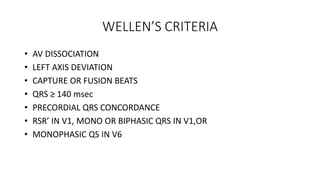 WELLEN’S CRITERIA
• AV DISSOCIATION
• LEFT AXIS DEVIATION
• CAPTURE OR FUSION BEATS
• QRS ≥ 140 msec
• PRECORDIAL QRS CONCORDANCE
• RSR’ IN V1, MONO OR BIPHASIC QRS IN V1,OR
• MONOPHASIC QS IN V6
 