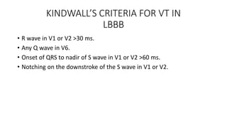 KINDWALL’S CRITERIA FOR VT IN
LBBB
• R wave in V1 or V2 >30 ms.
• Any Q wave in V6.
• Onset of QRS to nadir of S wave in V1 or V2 >60 ms.
• Notching on the downstroke of the S wave in V1 or V2.
 