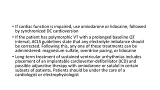 • If cardiac function is impaired, use amiodarone or lidocaine, followed
by synchronized DC cardioversion
• If the patient has polymorphic VT with a prolonged baseline QT
interval, ACLS guidelines state that any electrolyte imbalance should
be corrected. Following this, any one of these treatments can be
administered: magnesium sulfate, overdrive pacing, or lidocaine
• Long-term treatment of sustained ventricular arrhythmias includes
placement of an implantable cardioverter-defibrillator (ICD) and
possible adjunctive therapy with amiodarone or sotalol in certain
subsets of patients. Patients should be under the care of a
cardiologist or electrophysiologist
 