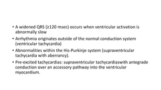 • A widened QRS (≥120 msec) occurs when ventricular activation is
abnormally slow
• Arrhythmia originates outside of the normal conduction system
(ventricular tachycardia)
• Abnormalities within the His-Purkinje system (supraventricular
tachycardia with aberrancy).
• Pre-excited tachycardias: supraventricular tachycardiaswith antegrade
conduction over an accessory pathway into the ventricular
myocardium.
 