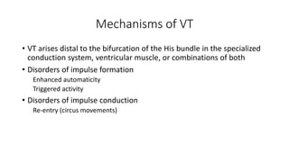 Mechanisms of VT
• VT arises distal to the bifurcation of the His bundle in the specialized
conduction system, ventricular muscle, or combinations of both
• Disorders of impulse formation
Enhanced automaticity
Triggered activity
• Disorders of impulse conduction
Re-entry (circus movements)
 