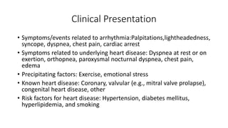 Clinical Presentation
• Symptoms/events related to arrhythmia:Palpitations,lightheadedness,
syncope, dyspnea, chest pain, cardiac arrest
• Symptoms related to underlying heart disease: Dyspnea at rest or on
exertion, orthopnea, paroxysmal nocturnal dyspnea, chest pain,
edema
• Precipitating factors: Exercise, emotional stress
• Known heart disease: Coronary, valvular (e.g., mitral valve prolapse),
congenital heart disease, other
• Risk factors for heart disease: Hypertension, diabetes mellitus,
hyperlipidemia, and smoking
 