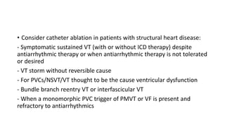 • Consider catheter ablation in patients with structural heart disease:
- Symptomatic sustained VT (with or without ICD therapy) despite
antiarrhythmic therapy or when antiarrhythmic therapy is not tolerated
or desired
- VT storm without reversible cause
- For PVCs/NSVT/VT thought to be the cause ventricular dysfunction
- Bundle branch reentry VT or interfascicular VT
- When a monomorphic PVC trigger of PMVT or VF is present and
refractory to antiarrhythmics
 