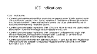 ICD Indications
Class I Indications
• ICD therapy is recommended for or secondary prevention of SCD in patients who
are survivors of cardiac arrest due to ventricular fibrillation or hemodynamlcally
unstable sustained VT after evaluation to define the cause of the event and to
exclude any completely reversible causes.
• ICD therapy is indicated in patients with structural heart disease and spontaneous
sustained VT whether hemodynamically stable or unstable.
• ICD therapy is indicated in patients with syncope of undetermined origin with
clinically relevant, hemodynamically significant sustained VT or ventricular
fibriation induced at electrophysiologic study.
• ICD therapy is recommended in patients with LVEF < 35% due to prior myocardial
infarction who are at least 40 days post–myocardial infarction and are in NYHA
functional class II or III
 