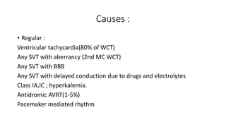 Causes :
• Regular :
Ventricular tachycardia(80% of WCT)
Any SVT with aberrancy (2nd MC WCT)
Any SVT with BBB
Any SVT with delayed conduction due to drugs and electrolytes
Class IA,IC ; hyperkalemia.
Antidromic AVRT(1-5%)
Pacemaker mediated rhythm
 