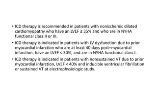 • ICD therapy is recommended in patients with nonischemic dilated
cardiomyopathy who have an LVEF ≤ 35% and who are in NYHA
functional class II or III.
• ICD therapy is indicated in patients with LV dysfunction due to prior
myocardial infarction who are at least 40 days post–myocardial
infarction, have an LVEF < 30%, and are in NYHA functional class I.
• ICD therapy is indicated in patients with nonsustained VT due to prior
myocardial infarction, LVEF < 40% and inducible ventricular fibrillation
or sustained VT at electrophysiologic study.
 