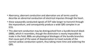 • Aberrancy, aberrant conduction and aberration are all terms used to
describe an abnormal conduction of electrical impulses through the heart.
• these waywardly conducted signals of SVT take longer to transmit through
the myocardium, and consequently produce a wide QRS complex in an
ECG.
• This aberrant conduction may be distinguished from a bundle branch block
(BBB), which it resembles, though the distinction is nearly impossible to
make in the field. BBBs are physiological blockages of the bundle branches
that cause part of the wave of depolarization to travel outside of the
normal cardiac conduction system, thus taking more time and widening the
QRS.
 