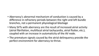 • Aberrancy's abnormal mechanism of conduction is caused by a
difference in refractory periods between the right and left bundle
branches, not a permanent physiological blockage
• Many SVTs with aberrancy are the result of increased atrial activity
(atrial fibrillation, multifocal atrial tachycardia, atrial flutter, etc.),
coupled with an increase in automaticity of the AV node.
• The premature signals caused by the atrial delinquency provide the
perfect environment for aberrancy to thrive.
 