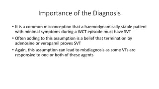Importance of the Diagnosis
• It is a common misconception that a haemodynamically stable patient
with minimal symptoms during a WCT episode must have SVT
• Often adding to this assumption is a belief that termination by
adenosine or verapamil proves SVT
• Again, this assumption can lead to misdiagnosis as some VTs are
responsive to one or both of these agents
 