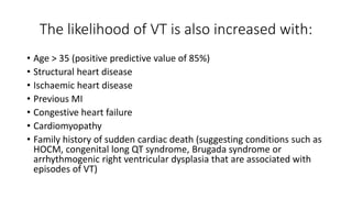The likelihood of VT is also increased with:
• Age > 35 (positive predictive value of 85%)
• Structural heart disease
• Ischaemic heart disease
• Previous MI
• Congestive heart failure
• Cardiomyopathy
• Family history of sudden cardiac death (suggesting conditions such as
HOCM, congenital long QT syndrome, Brugada syndrome or
arrhythmogenic right ventricular dysplasia that are associated with
episodes of VT)
 