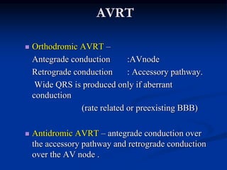AVRT
 Orthodromic AVRT –
Antegrade conduction :AVnode
Retrograde conduction : Accessory pathway.
Wide QRS is produced only if aberrant
conduction
(rate related or preexisting BBB)
 Antidromic AVRT – antegrade conduction over
the accessory pathway and retrograde conduction
over the AV node .
 