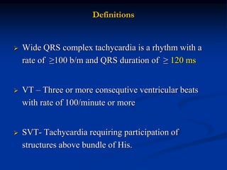 Definitions
 Wide QRS complex tachycardia is a rhythm with a
rate of ≥100 b/m and QRS duration of ≥ 120 ms
 VT – Three or more consequtive ventricular beats
with rate of 100/minute or more
 SVT- Tachycardia requiring participation of
structures above bundle of His.
 