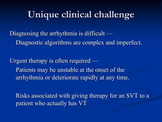 Unique clinical challenge
Diagnosing the arrhythmia is difficult —
Diagnostic algorithms are complex and imperfect.
Urgent therapy is often required —
Patients may be unstable at the onset of the
arrhythmia or deteriorate rapidly at any time.
Risks associated with giving therapy for an SVT to a
patient who actually has VT
 