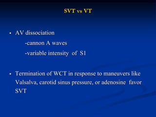 SVT vs VT
 AV dissociation
-cannon A waves
-variable intensity of S1
 Termination of WCT in response to maneuvers like
Valsalva, carotid sinus pressure, or adenosine favor
SVT
 