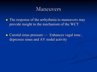 Maneuvers
 The response of the arrhythmia to maneuvers may
provide insight to the mechanism of the WCT
 Carotid sinus pressure — Enhances vagal tone ,
depresses sinus and AV nodal activity
 