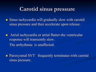 Carotid sinus pressure
 Sinus tachycardia will gradually slow with carotid
sinus pressure and then accelerate upon release.
 Atrial tachycardia or atrial flutter-the ventricular
response will transiently slow.
The arrhythmia is unaffected.
 Paroxysmal SVT frequently terminates with carotid
sinus pressure.
 