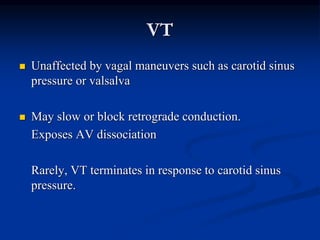 VT
 Unaffected by vagal maneuvers such as carotid sinus
pressure or valsalva
 May slow or block retrograde conduction.
Exposes AV dissociation
Rarely, VT terminates in response to carotid sinus
pressure.
 