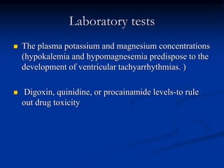 Laboratory tests
 The plasma potassium and magnesium concentrations
(hypokalemia and hypomagnesemia predispose to the
development of ventricular tachyarrhythmias. )
 Digoxin, quinidine, or procainamide levels-to rule
out drug toxicity
 