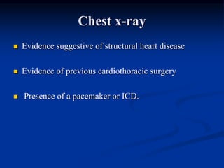 Chest x-ray
 Evidence suggestive of structural heart disease
 Evidence of previous cardiothoracic surgery
 Presence of a pacemaker or ICD.
 