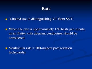 Rate
 Limited use in distinguishing VT from SVT.
 When the rate is approximately 150 beats per minute,
atrial flutter with aberrant conduction should be
considered.
 Ventricular rate > 200-suspect preexcitation
tachycardia
 