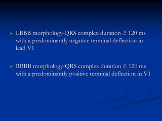  LBBB morphology-QRS complex duration ≥ 120 ms
with a predominantly negative terminal deflection in
lead V1
 RBBB morphology-QRS complex duration ≥ 120 ms
with a predominantly positive terminal deflection in V1
 